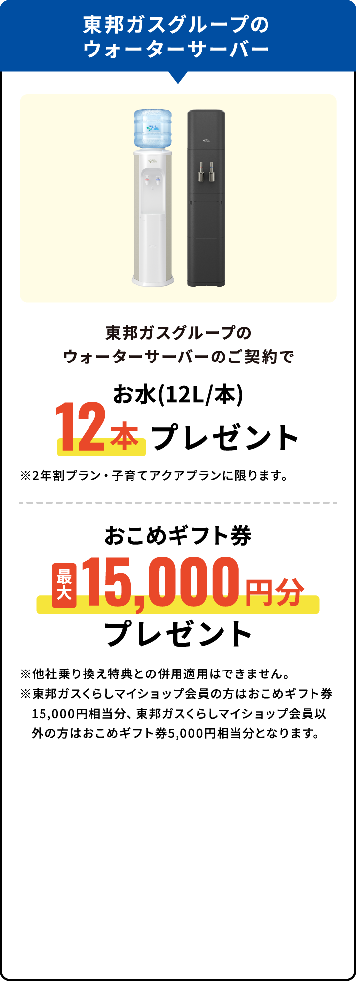東邦ガスグループのウォーターサーバーのご契約でお水(12L/本)12本プレゼント おこめギフト券最大15,000円分プレゼント ※他社乗り換え特典との併用適用はできません。※東邦ガスくらしマイショップ会員の方はおこめギフト券15,000円相当分、東邦ガスくらしマイショップ会員以外の方はおこめギフト券5,000円相当分となります。