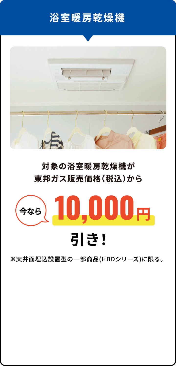 浴室暖房乾燥機 対象の浴室暖房乾燥機が東邦ガス販売価格（税込）から今なら10,000円引き！※天井面埋込設置型の一部商品(HBDシリーズ)に限る。