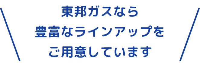 東邦ガスなら豊富なラインアップをご用意しています