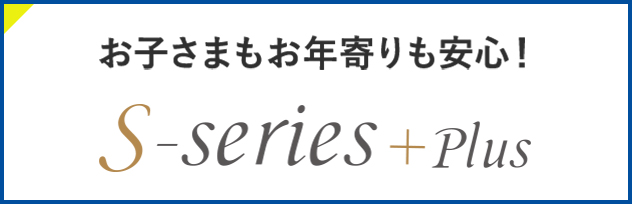 お子さまもお年寄りも安心! S-series+plus